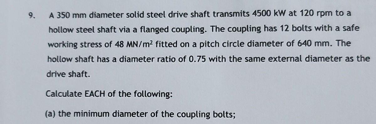 9.
A 350 mm diameter solid steel drive shaft transmits 4500 kW at 120 rpm to a
hollow steel shaft via a flanged coupling. The coupling has 12 bolts with a safe
working stress of 48 MN/m² fitted on a pitch circle diameter of 640 mm. The
hollow shaft has a diameter ratio of 0.75 with the same external diameter as the
drive shaft.
Calculate EACH of the following:
(a) the minimum diameter of the coupling bolts;