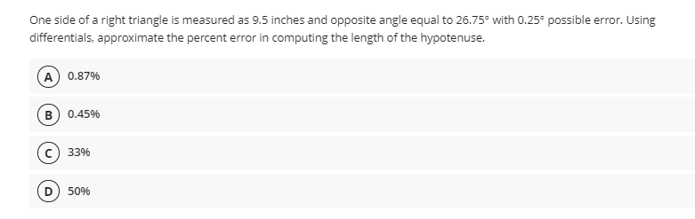 One side of a right triangle is measured as 9.5 inches and opposite angle equal to 26.75° with 0.25° possible error. Using
differentials, approximate the percent error in computing the length of the hypotenuse.
A) 0.87%
B) 0.45%
c) 33%
D) 50%
