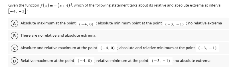 Given the function f(x)= - (x+4)³, which of the following statement talks about its relative and absolute extrema at interval
[-4. – 3]?
A Absolute maximum at the point (-4, 0) ; absolute minimum point at the point (-3, – 1) :; no relative extrema
B) There are no relative and absolute extrema.
Absolute and relative maximum at the point (-4, 0) ; absolute and relative minimum at the point (-3, – 1)
D Relative maximum at the point (-4, 0) ; relative minimum at the point (-3, – 1) ; no absolute extrema
