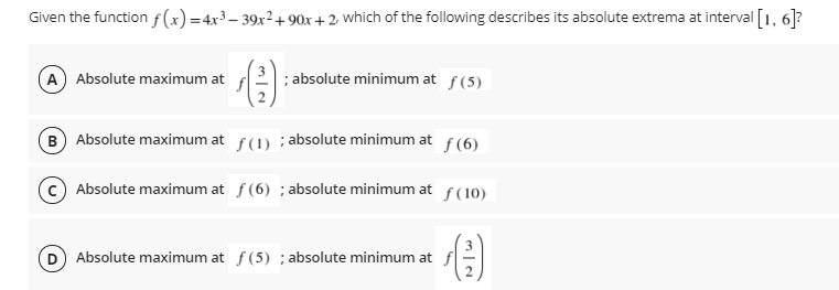 Given the function f(x)=4x³– 39x²+ 90x + 2, which of the following describes its absolute extrema at interval [1, 6]?
A Absolute maximum at
; absolute minimum at f(5)
B) Absolute maximum at f(1) ; absolute minimum at f(6)
Absolute maximum at f(6) ; absolute minimum at f (10)
Absolute maximum at f (5) ; absolute minimum at
