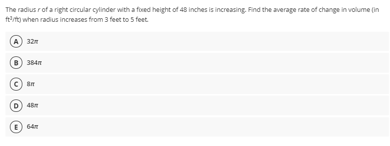 The radius r of a right circular cylinder with a fixed height of 48 inches is increasing. Find the average rate of change in volume (in
ft?/ft) when radius increases from 3 feet to 5 feet.
A) 32n
в) 384п
c) 8n
D) 48T
E
64п

