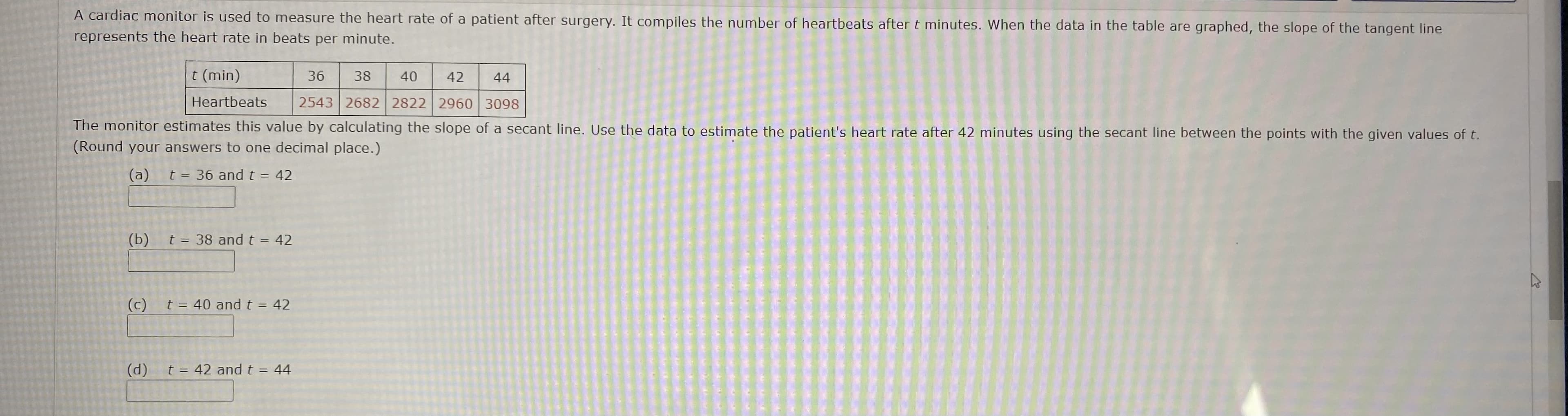 A cardiac monitor is used to measure the heart rate of a patient after surgery. It compiles the number of heartbeats after t minutes. When the data in the table are graphed, the slope of the tangent line
represents the heart rate in beats per minute.
t (min)
36
38
40
42
44
Heartbeats
2543 2682 2822 2960 3098
The monitor estimates this value by calculating the slope of a secant line. Use the data to estimate the patient's heart rate after 42 minutes using the secant line between the points with the given values of t.
(Round your answers to one decimal place.)
(a)
t = 36 and t = 42
(b)
t = 38 and t = 42
%3D
(c)
t = 40 and t = 42
%3D
(d)
t = 42 and t = 44
%3D
