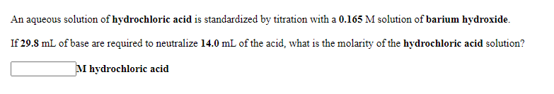 An aqueous solution of hydrochloric acid is standardized by titration with a 0.165 M solution of barium hydroxide.
If 29.8 mL of base are required to neutralize 14.0 mL of the acid, what is the molarity of the hydrochloric acid solution?
M hydrochloric acid

