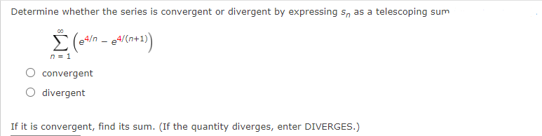 Determine whether the series is convergent or divergent by expressing s, as a telescoping sum
Σ
e4/n
n = 1
convergent
divergent
If it is convergent, find its sum. (If the quantity diverges, enter DIVERGES.)
