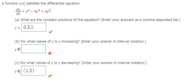 A function y(t) satisfies the differential equation
dy = yA - 4y3 + 3y².
(a) What are the constant solutions of the equation? (Enter your answers as a comma-separated list.)
y = 0,3,1
(b) For what values of y is y increasing? (Enter your answer in interval notation.)
y E
(c) For what values of y is y decreasing? (Enter your answer in interval notation.)
ye (1,3)
