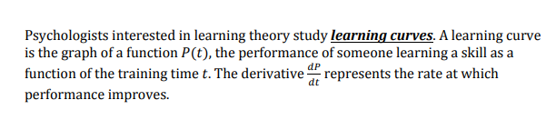 Psychologists interested in learning theory study learning curves. A learning curve
is the graph of a function P(t), the performance of someone learning a skill as a
function of the training time t. The derivative represents the rate at which
dP
dt
performance improves.
