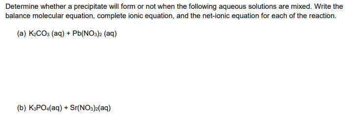 Determine whether a precipitate will form or not when the following aqueous solutions are mixed. Write the
balance molecular equation, complete ionic equation, and the net-ionic equation for each of the reaction.
(a) K2CO3 (aq) + Pb(NO3)2 (aq)
(b) K3PO4(aq) + Sr(NO3)2(aq)
