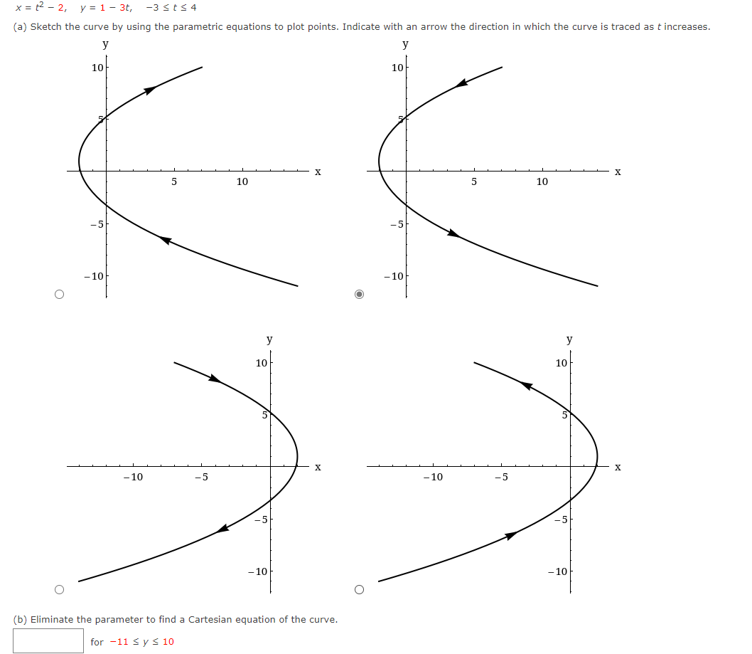 x = t2 - 2,
y = 1- 3t,
-3 sts 4
(a) Sketch the curve by using the parametric equations to plot points. Indicate with an arrow the direction in which the curve is traced as t increases.
y
y
10
10
X.
10
10
-10
- 10
y
y
10
10
5
X
- 10
-5
- 10
-5
-5
- 10
- 10
(b) Eliminate the parameter to find a Cartesian equation of the curve.
for -11 <y < 10
