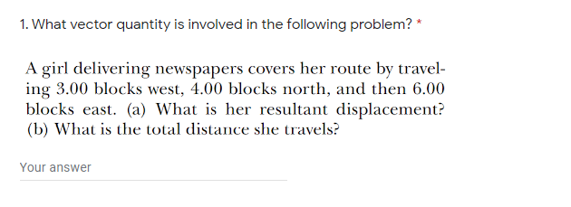 1. What vector quantity is involved in the following problem? *
A girl delivering newspapers covers her route by travel-
ing 3.00 blocks west, 4.00 blocks north, and then 6.00
blocks east. (a) What is her resultant displacement?
(b) What is the total distance she travels?
Your answer

