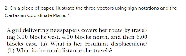 2. On a piece of paper, illustrate the three vectors using sign notations and the
Cartesian Coordinate Plane. *
A girl delivering newspapers covers her route by travel-
ing 3.00 blocks west, 4.00 blocks north, and then 6.00
blocks east. (a) What is her resultant displacement?
(b) What is the total distance she travels?
