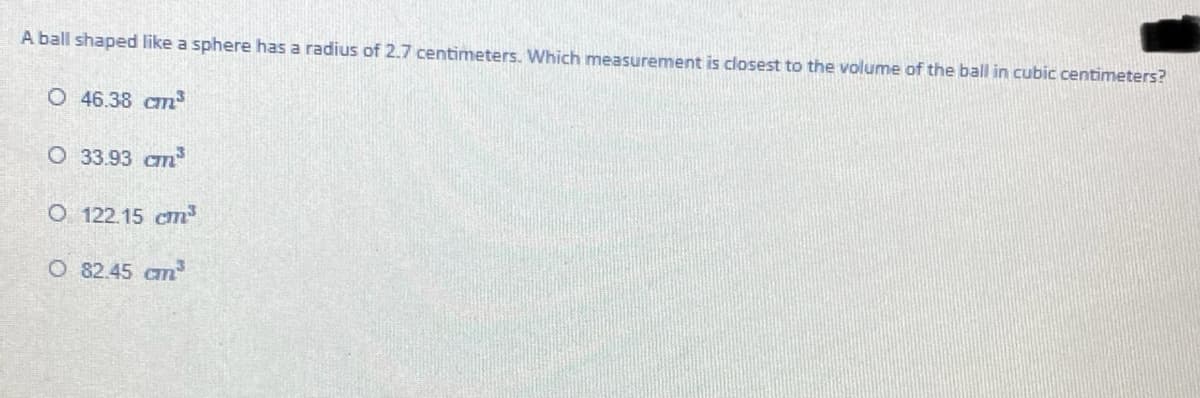 A ball shaped like a sphere has a radius of 2.7 centimeters. Which measurement is closest to the volume of the ball in cubic centimeters?
O 46.38 cm³
O 33.93 cm
O 122.15 cm
O 82.45 cm
