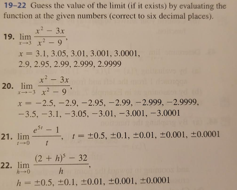 19-22 Guess the value of the limit (if it exists) by evaluating the
function at the given numbers (correct to six decimal places).
x² – 3x
x3 x² - 9'
19. lim
x = 3.1, 3.05, 3.01, 3.001, 3.0001,
2.9, 2.95, 2.99, 2.999, 2.9999
x² – 3x
x-3 x² - 9'
20. lim
x = -2.5, -2.9, -2.95, -2.99, -2.999, -2.9999,
-3.5, -3.1, -3.05, -3.01, -3.001, -3.0001
est - 1
t
21. lim
1-0
t = ±0.5, ±0.1, ±0.01, ±0.001, ±0.0001
(2+ h)5 - 32
22. lim
h→0
h
h = ±0.5, ±0.1, ±0.01, ±0.001, ±0.0001