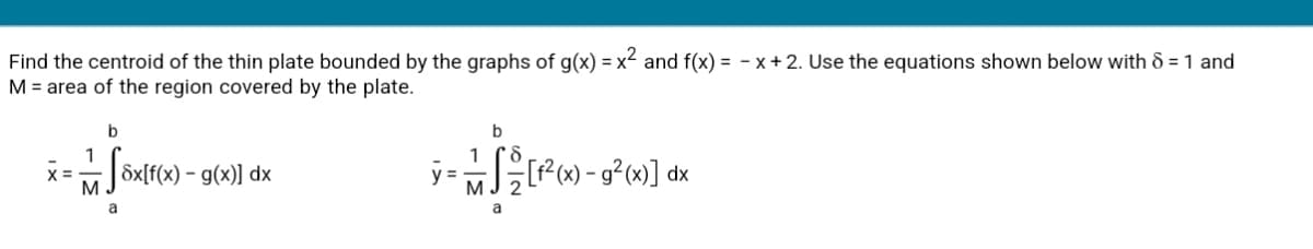 Find the centroid of the thin plate bounded by the graphs of g(x) = x² and f(x) = - x + 2. Use the equations shown below with & = 1 and
M = area of the region covered by the plate.
b
b
1
x =
Sx[f(x) – g(x)] dx
P) - g°»] dx
M
2
a
