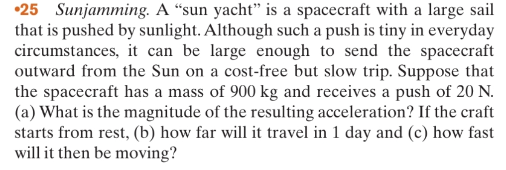 •25 Sunjamming. A “sun yacht" is a spacecraft with a large sail
that is pushed by sunlight. Although such a push is tiny in everyday
circumstances, it can be large enough to send the spacecraft
outward from the Sun on a cost-free but slow trip. Suppose that
the spacecraft has a mass of 900 kg and receives a push of 20 N.
(a) What is the magnitude of the resulting acceleration? If the craft
starts from rest, (b) how far will it travel in 1 day and (c) how fast
will it then be moving?
