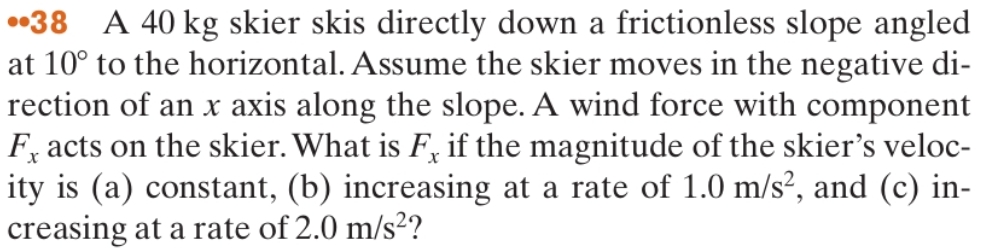 ••38 A 40 kg skier skis directly down a frictionless slope angled
at 10° to the horizontal. Assume the skier moves in the negative di-
rection of an x axis along the slope. A wind force with component
F, acts on the skier. What is F, if the magnitude of the skier's veloc-
ity is (a) constant, (b) increasing at a rate of 1.0 m/s², and (c) in-
creasing at a rate of 2.0 m/s²?
