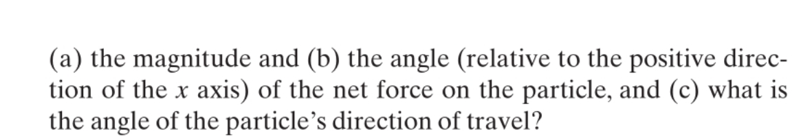 (a) the magnitude and (b) the angle (relative to the positive direc-
tion of the x axis) of the net force on the particle, and (c) what is
the angle of the particle's direction of travel?
