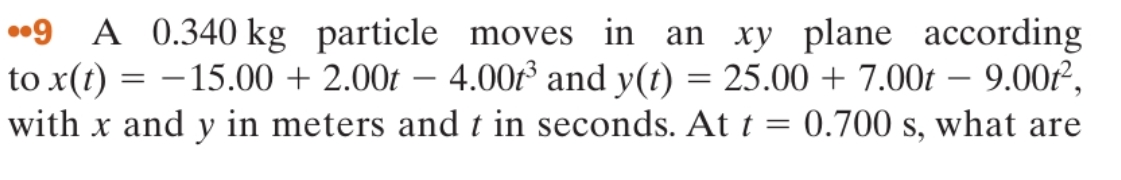 •9 A 0.340 kg particle moves in an xy plane according
to x(t) =
with x and y in meters and t in seconds. At t = 0.700 s, what are
– 15.00 + 2.00t – 4.00 and y(t) = 25.00 + 7.00t – 9.00f²,
