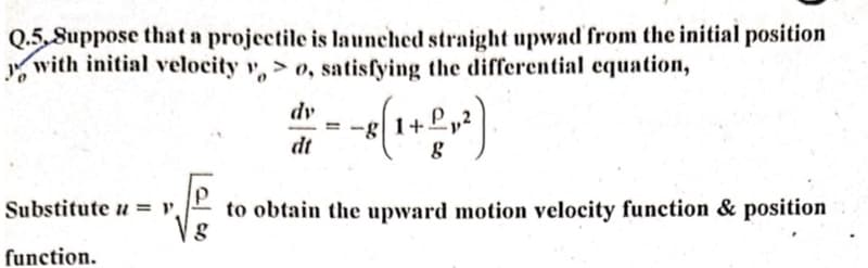 Q.5.Suppose that a projectile is launched straight upwad from the initial position
with initial velocity yo, satisfying the differential equation,
№
Substitute = y,
function.
dy
dt
g
+ L ₂²).
8
P
to obtain the upward motion velocity function & position
g