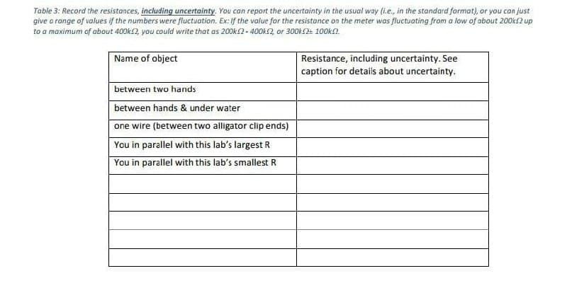 Table 3: Record the resistances, including uncertainty. You can report the uncertainty in the usual way (l.e., in the standard format), or you can just
give a range of values if the numbers were fluctuation. Ex: If the value for the resistance on the meter wos fluctuating from a low of about 200k2 up
to a maximum of about 400k2, you could write that as 200ks2 - 400k2, or 300KS4 100Okn.
Name of object
Resistance, including uncertainty. See
caption for details about uncertainty.
between two hands
between hands & under water
one wire (between two alligator clip ends)
You in parallel with this lab's largest R
You in parallel with this lab's smallest R
