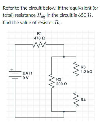 Refer to the circuit below. If the equivalent (or
total) resistance Req in the circuit is 650 ,
find the value of resistor R4.
R1
470 Ω
+
BAT1
9 V
ww
R2
200 Ω
ww
ww
R3
1.2 ΚΩ
R4