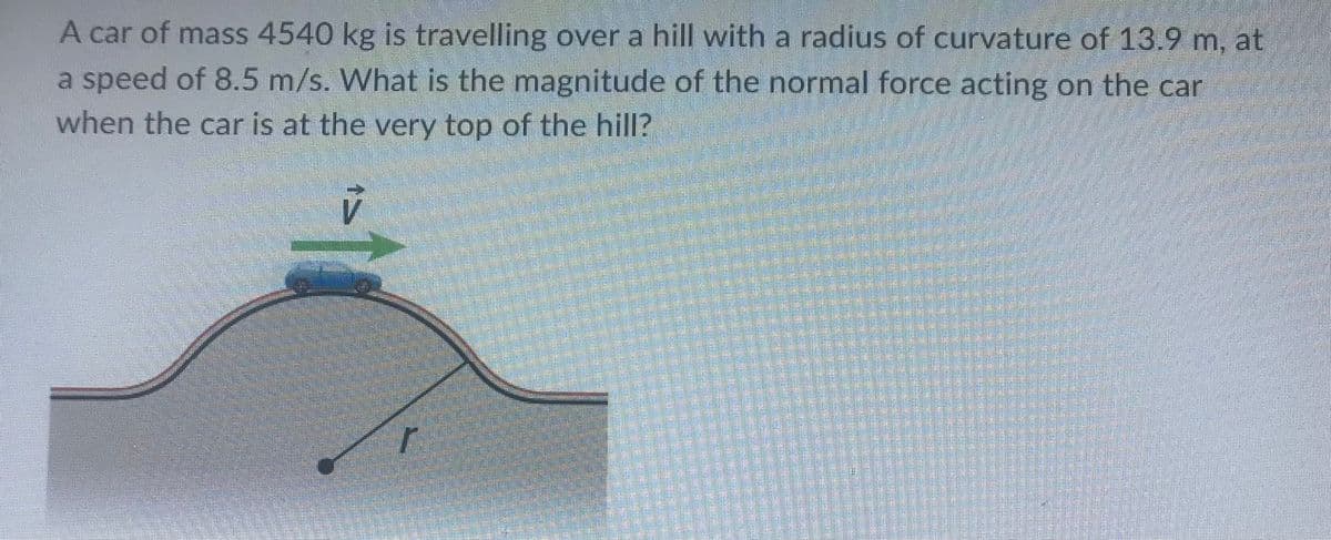 A car of mass 4540 kg is travelling over a hill with a radius of curvature of 13.9 m, at
a speed of 8.5 m/s. What is the magnitude of the normal force acting on the car
when the car is at the very top of the hill?
IS
