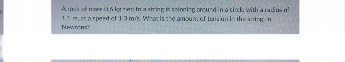 A rock of mass 0.6 kg tied to a string is spinning around in a circle with a radius of
1.1 m, at a speed of 1.3 m/s. What is the amount of tension in the string, in
Newtons?