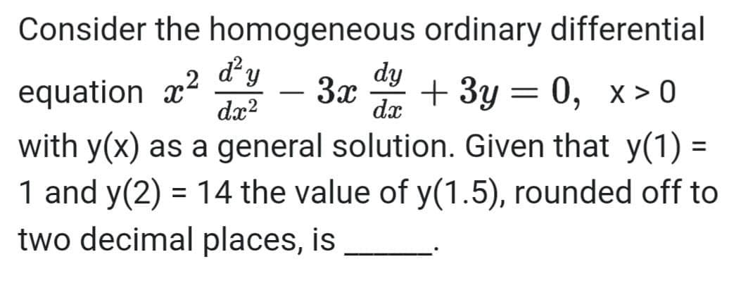 Consider the homogeneous ordinary differential
dy
equation x
dy
3x
dx
+ Зу — 0, х>0
X > 0
-
dx?
with y(x) as a general solution. Given that y(1)
1 and y(2) = 14 the value of y(1.5), rounded off to
two decimal places, is

