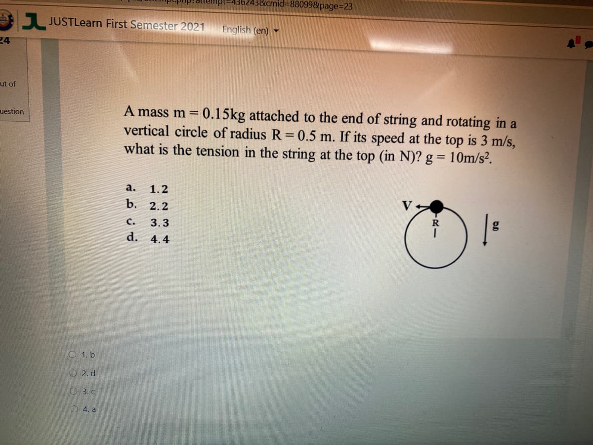 nid%3D88099&page=D23
JUSTLearn First Semester 2021
English (en)
24
ut of
A mass m = 0.15kg attached to the end of string and rotating in a
vertical circle of radius R 0.5 m. If its speed at the top is 3 m/s,
what is the tension in the string at the top (in N)? g = 10m/s².
uestion
а.
1.2
b.
2.2
с.
3.3
d. 4.4
O 1. b
O 2. d
O 3. c
O 4. a
