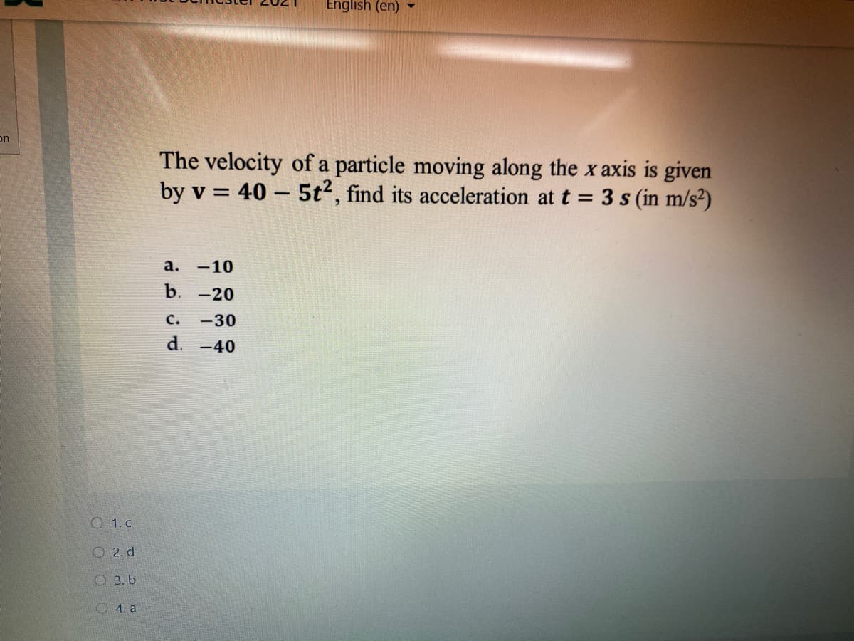 English (en) -
on
The velocity of a particle moving along the x axis is given
by v = 40 – 5t2, find its acceleration at t = 3 s (in m/s²)
а. -10
b.
-20
с.
-30
d. -40
O 1. c
О 2.d
O 3. b
O 4. a
