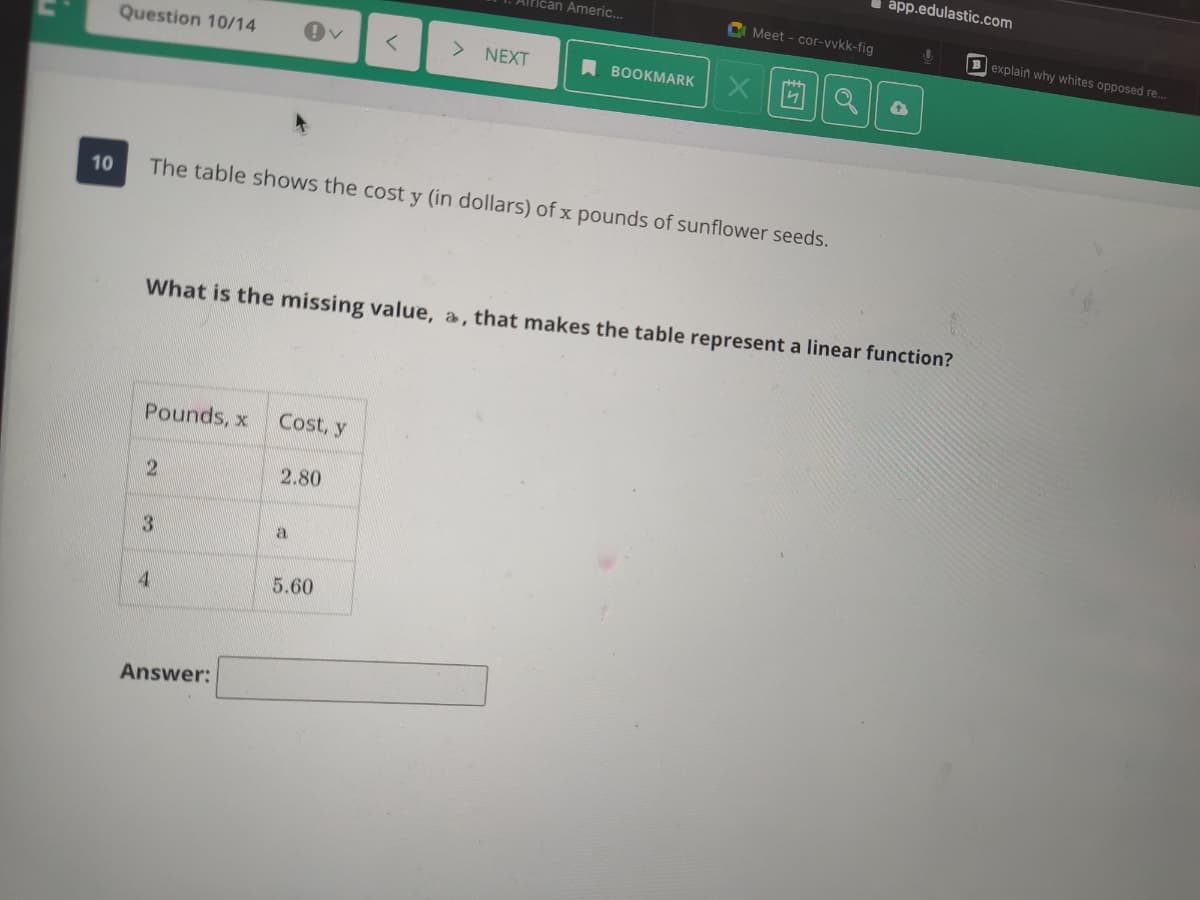 I ápp.edulastic.com
Fican Ameri...
C Meet - cor-vvkk-fig
Bexplain why whites opposed re..
Question 10/14
> NEXT
A BOOKMARK
10
The table shows the cost y (in dollars) of x pounds of sunflower seeds.
What is the missing value, a, that makes the table represent a linear function?
Pounds, x
Cost, y
2.80
a
4
5.60
Answer:
