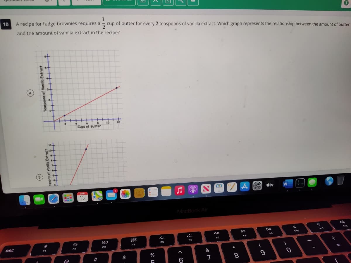 1
cup of butter for every 2 teaspoons of vanilla extract. Which graph represents the relationship between the amount of butter
10
A recipe for fudge brownies requires a
and the amount of vanilla extract in the recipe?
4.
10
12
Cups of Butter
B
stv
APR
12
MacBook Air
DD
F12
F10
F9
FB
80
F6
FS
F4
esc
F2
F3
F1
&
@
#
$
%
6
8
十
云。
この
Teaspoons of Varilla Extract
spoons of Vanilla Extract
