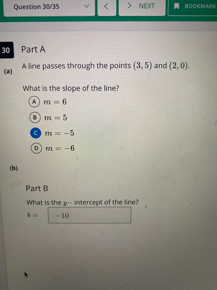 Question 30/35
> NEXT
BOOKMARK
30
Part A
A line passes through the points (3, 5) and (2,0).
(a)
What is the slope of the line?
А
m = 6
В
m = 5
m = -5
m = -6
(b)
Part B
What is the y- intercept of the line?
-10
