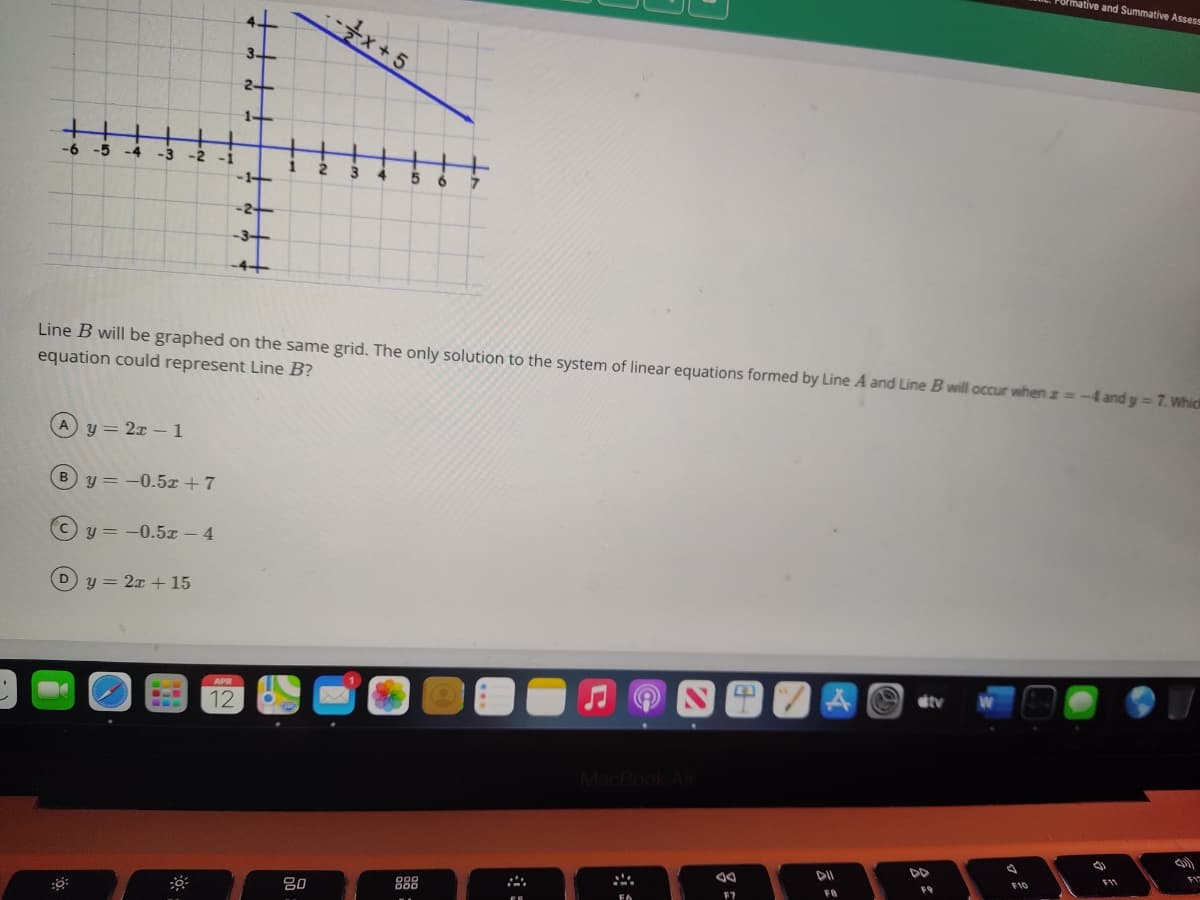 mative and Summative Assess
-골x+ 5
-6 -5
-4 -3 -2 -1
1
3.
-1+-
6.
-2-
-3-
-4+
Line B will be graphed on the same grid. The only solution to the system of linear equations formed by Line A and Line B will occur when z=-4 and y= 7. Which
equation could represent Line B?
Ay = 2x – 1
%3D
y = -0.5x + 7
%3D
y = -0.5x - 4
%3D
Dy = 2x + 15
APR
dtv
12
MacBook Air
F11
F10
F9
888
DO0
DOD
FB
20
F7
