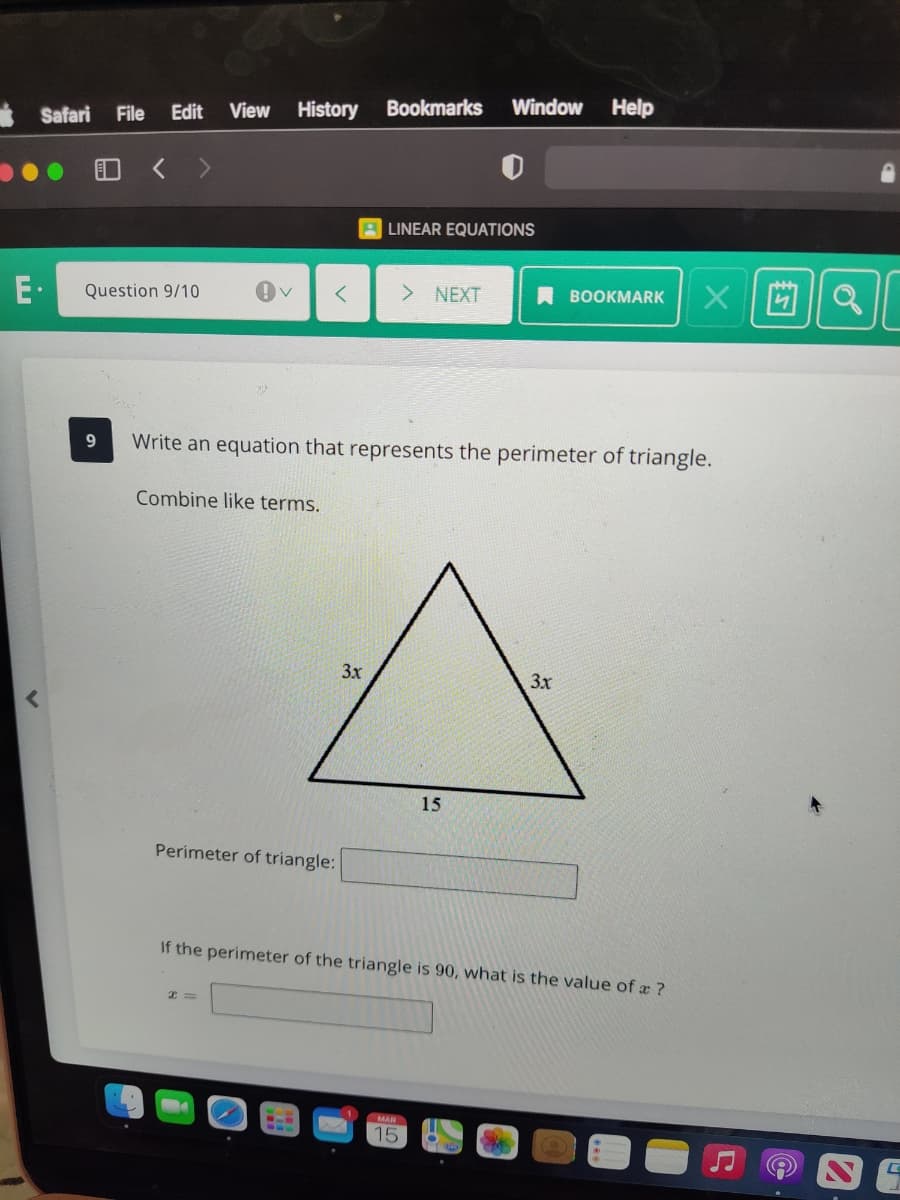 View
History
Bookmarks
Window
Help
* Safari
File
Edit
日く >
A LINEAR EQUATIONS
E·
Question 9/10
> NEXT
A BOOKMARK
Write an equation that represents the perimeter of triangle.
Combine like terms.
3x
3x
15
Perimeter of triangle:
If the perimeter of the triangle is 90, what is the value of a ?
MAR
15
