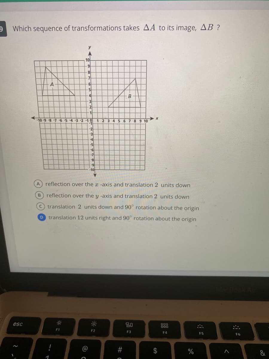 Which sequence of transformations takes AA to its image, AB ?
y
10
6-
8
-7
A
-5
4
B
-10-9-8-7
-6-5
-4-3-2 -1 0
1 2 3 4 56
789 10
-2
-3
-4
-5
-7
-8
A reflection over the x -axis and translation 2 units down
B reflection over the y -axis and translation 2 units down
c translation 2 units down and 90° rotation about the origin
D translation 12 units right and 90° rotation about the origin
esc
80
F1
F2
F3
F4
F5
F6
@
%23
$
%
&
