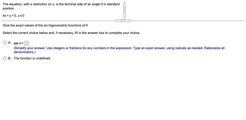 The equation, with a restriction on x, is the terminal side of an angle 0 in standard
position.
4x + y = 0, xs0
....
Give the exact values of the six trigonometric functions of 0.
Select the correct choice below and, if necessary, fill in the answer box to complete your choice.
O A. sin 0=
(Simplify your answer. Use integers or fractions for any numbers in the expression. Type an exact answer, using radicals as needed. Rationalize all
denominators.)
O B. The function is undefined.
