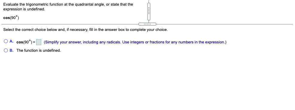 Evaluate the trigonometric function at the quadrantal angle, or state that the
expression is undefined,
cos(90°)
Select the correct choice below and, if necessary, fill in the answer box to complete your choice.
O A. cos(90°) = (Simplify your answer, including any radicals. Use integers or fractions for any numbers in the expression.)
O B. The function is undefined.
