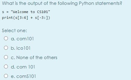 What is the output of the following Python statements?
s = "Welcome to cs101"
print(s[3:6] + s[-3:])
Select one:
O a. com101
O b. Ico101
O c. None of the others
O d. com 101
O e. comS101
