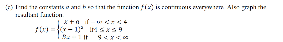 (c) Find the constants a and b so that the function f (x) is continuous everywhere. Also graph the
resultant function.
х+а if- оо <х <4
f (x) = }(x – 1)² if4 < x < 9
Вх + 1 if
9 < x < ∞
