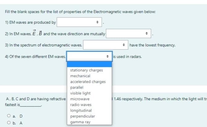 Fill the blank spaces for the list of properties of the Electromagnetic waves given below:
1) EM waves are produced by
2) in EM waves, E.B and the wave direction are mutually
3) In the spectrum of electromagnetic waves,
have the lowest frequency.
4) Of the seven different EM waves.
: is used in radars.
stationary charges
mechanical
accelerated charges
parallel
visible light
A. B. C and D are having refractive microwave
1.46 respectively. The medium in which the light willtr
fastest is
radio waves
longitudinal
a. D
perpendicular
O b. A
gamma ray
