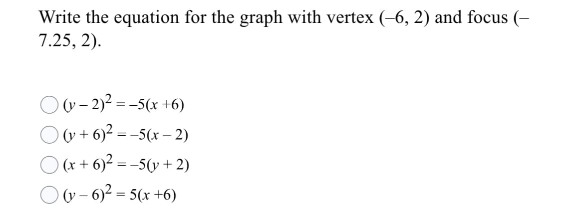 Write the equation for the graph with vertex (-6, 2) and focus (-
7.25, 2).
O v- 2)2 = -5(x +6)
O v + 6)² = -5(x – 2)
O (x + 6)² = –5(y + 2)
O v - 6)? = 5(x +6)

