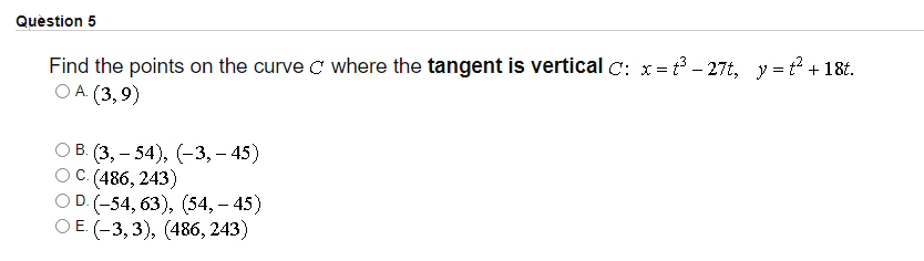 Question 5
Find the points on the curve C where the tangent is vertical C: x= - 27t, y = + 18t.
O A. (3,9)
ОВ (3,— 54), (-3,- 45)
(486, 243)
OD. (-54, 63), (54, – 45)
ОЕ (-3, 3), (486, 243)
C.
