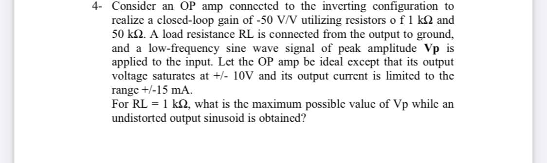 4- Consider an OP amp connected to the inverting configuration to
realize a closed-loop gain of -50 V/V utilizing resistors o f 1 k2 and
50 kN. A load resistance RL is connected from the output to ground,
and a low-frequency sine wave signal of peak amplitude Vp is
applied to the input. Let the OP amp be ideal except that its output
voltage saturates at +/- 10V and its output current is limited to the
range +/-15 mA.
For RL = 1 kQ, what is the maximum possible value of Vp while an
undistorted output sinusoid is obtained?
