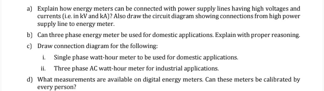 a) Explain how energy meters can be connected with power supply lines having high voltages and
currents (i.e. in kV and kA)? Also draw the circuit diagram showing connections from high power
supply line to energy meter.
b) Can three phase energy meter be used for domestic applications. Explain with proper reasoning.
c) Draw connection diagram for the following:
i.
Single phase watt-hour meter to be used for domestic applications.
ii.
Three phase AC watt-hour meter for industrial applications.
d) What measurements are available on digital energy meters. Can these meters be calibrated by
every person?
