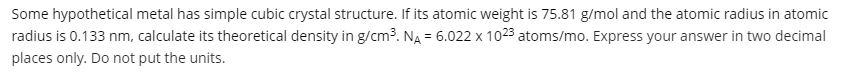 Some hypothetical metal has simple cubic crystal structure. If its atomic weight is 75.81 g/mol and the atomic radius in atomic
radius is 0.133 nm, calculate its theoretical density in g/cm3. NA = 6.022 x 1023 atoms/mo. Express your answer in two decimal
%3D
places only. Do not put the units.
