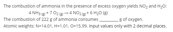 The combustion of ammonia in the presence of excess oxygen yields NO, and H20:
4 NH3 (g) +7 02 (g → 4 NO2 + 6 H20 (g)
The combustion of 222 g of ammonia consumes
g of oxygen.
Atomic weights: N=14.01, H=1.01, 0=15.99. Input values only with 2 decimal places.
