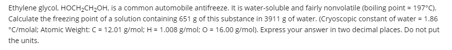 Ethylene glycol, HOCH2CH2OH, is a common automobile antifreeze. It is water-soluble and fairly nonvolatile (boiling point = 197°C).
Calculate the freezing point of a solution containing 651 g of this substance in 3911 g of water. (Cryoscopic constant of water = 1.86
°C/molal; Atomic Weight: C = 12.01 g/mol; H = 1.008 g/mol; 0 = 16.00 g/mol). Express your answer in two decimal places. Do not put
the units.
