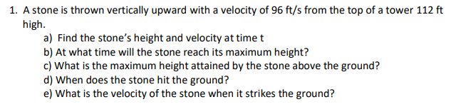 1. A stone is thrown vertically upward with a velocity of 96 ft/s from the top of a tower 112 ft
high.
a) Find the stone's height and velocity at time t
b) At what time will the stone reach its maximum height?
c) What is the maximum height attained by the stone above the ground?
d) When does the stone hit the ground?
e) What is the velocity of the stone when it strikes the ground?
