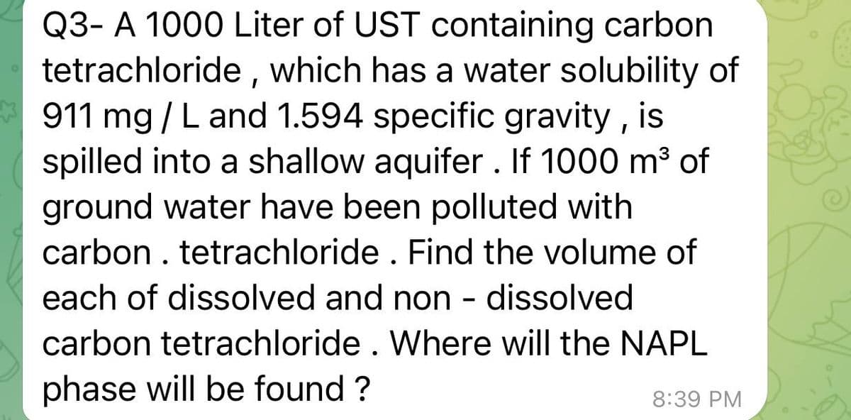 Q3- A 1000 Liter of UST containing carbon
tetrachloride, which has a water solubility of
911 mg/L and 1.594 specific gravity, is
spilled into a shallow aquifer. If 1000 m³ of
ground water have been polluted with
carbon. tetrachloride . Find the volume of
each of dissolved and non- dissolved
carbon tetrachloride. Where will the NAPL
phase will be found ?
8:39 PM