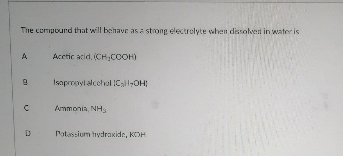 The compound that will behave as a strong electrolyte when dissolved in water is
A
Acetic acid, (CH3COOH)
B
Isopropyl alcohol (C3H7OH)
C
Ammonia, NH3
Potassium hydroxide, KOH
